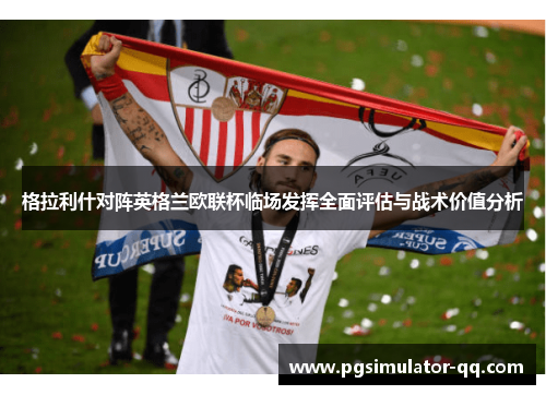 格拉利什对阵英格兰欧联杯临场发挥全面评估与战术价值分析 格拉利什对阵英格兰欧联杯临场发挥全面评估与战术价值分析