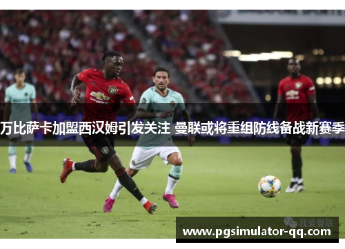 万比萨卡加盟西汉姆引发关注 曼联或将重组防线备战新赛季 万比萨卡加盟西汉姆引发关注 曼联或将重组防线备战新赛季