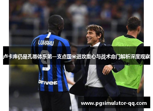 卢卡库仍是孔蒂体系第一支点国米进攻重心与战术命门解析深度观察 卢卡库仍是孔蒂体系第一支点国米进攻重心与战术命门解析深度观察