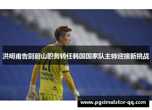 洪明甫告别蔚山职务转任韩国国家队主帅迎接新挑战 洪明甫告别蔚山职务转任韩国国家队主帅迎接新挑战
