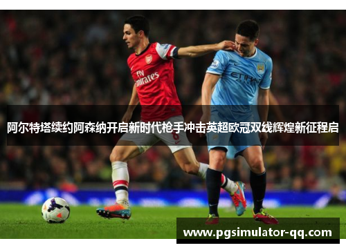 阿尔特塔续约阿森纳开启新时代枪手冲击英超欧冠双线辉煌新征程启